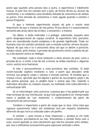 posto que quando uma pessoa toca a outra, a experiência é totalmente
mútua. A pele fica em contato com a pele, de forma direta ou através da
vestimenta, e se estabelece uma imediata tomada de consciência de ambas
as partes. Esta tomada de consciência é mais aguda quando o contato é
pouco freqüente.
O que o homem experimenta atra
vés da pele é muito mais
importante do que a maioria de nós pensa. Prova disso é o surpreendente
tamanho das áreas táteis do cérebro, a sensorial e a motora.
Os lábios, o dedo indicador e o polegar, sobretudo, ocupam uma
parte desproporcional do espaço cerebral. A experiência tátil, portanto,
deve ser considerada muito complexa e de grande significado. Todo ser
humano está em contato constante com o mundo exterior através da pele.
Apesar de que não é se é consciente disso até que se detém a pensá-lo,
sempre existe, pelo menos, a pressão do pavimento contra a planta do pé,
ou a do assento contra as nádegas.
Na realidade, todo o meio ambiente o afeta através da pele; sente a
pressão do ar, o vento, a luz do sol, a névoa, as ondas acústicas e, algumas
vezes, outros seres humanos.
O tato é provavelmente o mais primitivo dos sentidos. O bebê
recém-nascido explora mediante o tato; é assim que descobre onde
termina seu próprio corpo e começa o mundo exterior. À medida que a
criança cresce, aprende que há objetos e partes de seu próprio corpo e do
das outras pessoas, que se podem tocar e outras que não. Quando o
indivíduo descobre as relações sexuais, na realidade está redescobrindo a
comunicação tátil.
Se se interromper uma conversa, a pessoa que o faz poderá pôr sua
mão no braço de seu interlocutor, já que este gesto poderá ser interpretado
como o pedido de "um momento" e evidentemente faz parte do
mecanismo da conversação.
Também é importante a parte do corpo que se toca. Uma mão que
repousa suavemente sobre um antebraço terá um impacto totalmente
diferente do que teria se colocada sobre um joelho.
O contato — pelo menos o mais impessoal — produz-se em todo
nosso entorno, percebamo-lo ou não. Vinculamos o contato físico com o
sexo, exceto quando se nota claramente que não há conexão entre ambos;
por isso o utilizamos escassamente para expressar amizade e afeto.
 