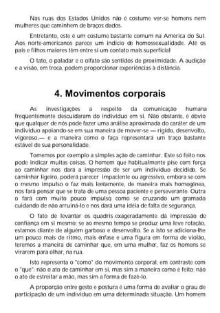 Nas ruas dos Estados Unidos não é costume ver-se homens nem
mulheres que caminhem de braços dados.
Entretanto, este é um costume bastante comum na América do Sul.
Aos norte-americanos parece um indício de homossexualidade. Até os
pais e filhos maiores têm entre si um contato mais superficial
O tato, o paladar e o olfato são sentidos de proximidade. A audição
e a visão, em troca, podem proporcionar experiências à distância.
4. Movimentos corporais
As investigações a respeito da comunicação humana
freqüentemente descuidaram do indivíduo em si. Não obstante, é óbvio
que qualquer de nós pode fazer uma análise aproximada do caráter de um
indivíduo apoiando-se em sua maneira de mover-se — rígido, desenvolto,
vigoroso,— e a maneira como o faça representará um traço bastante
estável de sua personalidade.
Tomemos por exemplo a simples ação de caminhar. Este só feito nos
pode indicar muitas coisas. O homem que habitualmente pise com força
ao caminhar nos dará a impressão de ser um indivíduo decidido. Se
caminhar ligeiro, poderá parecer impaciente ou agressivo, embora se com
o mesmo impulso o faz mais lentamente, de maneira mais homogênea,
nos fará pensar que se trata de uma pessoa paciente e perseverante. Outra
o fará com muito pouco impulso
, como se cruzando um gramado
cuidando de não arruiná-lo e nos dará uma idéia de falta de segurança.
O fato de levantar os quadris exageradamente dá impressão de
confiança em si mesmo; se ao mesmo tempo se produz uma leve rotação,
estamos diante de alguém garboso e desenvolto. Se a isto se adiciona-lhe
um pouco mais de ritmo, mais ênfase e uma figura em forma de violão,
teremos a maneira de caminhar que, em uma mulher, faz os homens se
virarem para olhar, na rua.
Isto representa o "como" do movimento corporal, em contraste com
o "que": não o ato de caminhar em si, mas sim a maneira como é feito; não
o ato de estreitar a mão, mas sim a forma de fazê-lo.
A proporção entre gesto e postura é uma forma de avaliar o grau de
participação de um indivíduo em uma determinada situação. Um homem
 