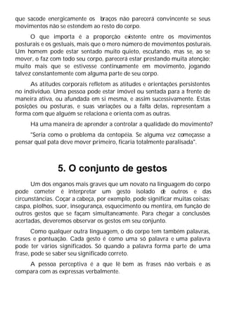 que sacode energicamente os braços não parecerá convincente se seus
movimentos não se estendem ao resto do corpo.
O que importa é a proporção ex
istente entre os movimentos
posturais e os gestuais, mais que o mero número de movimentos posturais.
Um homem pode estar sentado muito quieto, escutando, mas se, ao se
mover, o faz com todo seu corpo, parecerá estar prestando muita atenção;
muito mais que se estivesse continuamente em movimento, jogando
talvez constantemente com alguma parte de seu corpo.
As atitudes corporais refletem as atitudes e orientações persistentes
no indivíduo. Uma pessoa pode estar imóvel ou sentada para a frente de
maneira ativa, ou afundada em si mesma, e assim sucessivamente. Estas
posições ou posturas, e suas variações ou a falta delas, representam a
forma com que alguém se relaciona e orienta com as outras.
Há uma maneira de aprender a controlar a qualidade do movimento?
"Seria como o problema da centopéia. Se alguma vez começasse a
pensar qual pata deve mover primeiro, ficaria totalmente paralisada".
5. O conjunto de gestos
Um dos enganos mais graves que um novato na linguagem do corpo
pode cometer é interpretar um gesto isolado d
e outros e das
circunstâncias. Coçar a cabeça, por exemplo, pode significar muitas coisas:
caspa, piolhos, suor, insegurança, esquecimento ou mentira, em função de
outros gestos que se façam simultaneamente. Para chegar a conclusões
acertadas, deveremos observar os gestos em seu conjunto.
Como qualquer outra linguagem, o do corpo tem também palavras,
frases e pontuação. Cada gesto é como uma só palavra e uma palavra
pode ter vários significados. Só quando a palavra forma parte de uma
frase, pode se saber seu significado correto.
A pessoa perceptiva é a que lê bem as frases não verbais e as
compara com as expressas verbalmente.
 