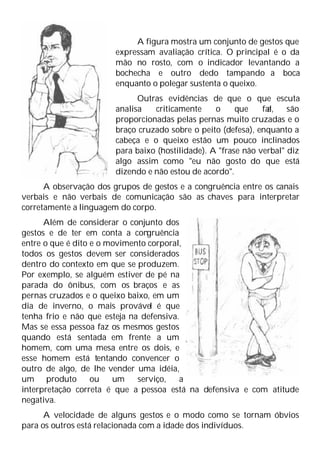 A figura mostra um conjunto de gestos que
expressam avaliação crítica. O principal é o da
mão no rosto, com o indicador levantando a
bochecha e outro dedo tampando a boca
enquanto o polegar sustenta o queixo.
Outras evidências de que o que escuta
analisa criticamente o que fal
a, são
proporcionadas pelas pernas muito cruzadas e o
braço cruzado sobre o peito (defesa), enquanto a
cabeça e o queixo estão um pouco inclinados
para baixo (hostilidade). A "frase não verbal" diz
algo assim como "eu não gosto do que está
dizendo e não estou de acordo".
A observação dos grupos de gestos e a congruência entre os canais
verbais e não verbais de comunicação são as chaves para interpretar
corretamente a linguagem do corpo.
Além de considerar o conjunto dos
gestos e de ter em conta a congruência
entre o que é dito e o movimento corporal,
todos os gestos devem ser considerados
dentro do contexto em que se produzem.
Por exemplo, se alguém estiver de pé na
parada do ônibus, com os braços e as
pernas cruzados e o queixo baixo, em um
dia de inverno, o mais provável é que
tenha frio e não que esteja na defensiva.
Mas se essa pessoa faz os mesmos gestos
quando está sentada em frente a um
homem, com uma mesa entre os dois, e
esse homem está tentando convencer o
outro de algo, de lhe vender uma idéia,
um produto ou um serviço, a
interpretação correta é que a pessoa está na defensiva e com atitude
negativa.
A velocidade de alguns gestos e o modo como se tornam óbvios
para os outros está relacionada com a idade dos indivíduos.
 
