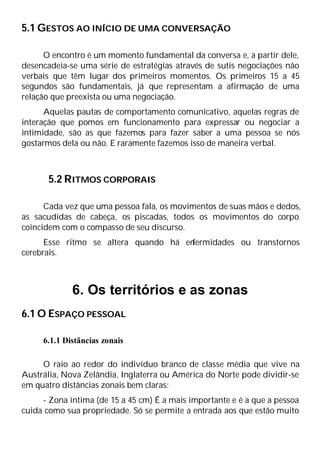5.1 GESTOS AO INÍCIO DE UMA CONVERSAÇÃO
O encontro é um momento fundamental da conversa e, a partir dele,
desencadeia-se uma série de estratégias através de sutis negociações não
verbais que têm lugar dos primeiros momentos. Os primeiros 15 a 45
segundos são fundamentais, já que representam a afirmação de uma
relação que preexista ou uma negociação.
Aquelas pautas de comportamento comunicativo, aquelas regras de
interação que pomos em funcionamento para expressar ou negociar a
intimidade, são as que fazemos para fazer saber a uma pessoa se nós
gostarmos dela ou não. E raramente fazemos isso de maneira verbal.
5.2 RITMOS CORPORAIS
Cada vez que uma pessoa fala, os movimentos de suas mãos e dedos,
as sacudidas de cabeça, os piscadas, todos os movimentos do corpo
coincidem com o compasso de seu discurso.
Esse ritmo se altera quando há en
fermidades ou transtornos
cerebrais.
6. Os territórios e as zonas
6.1 O ESPAÇO PESSOAL
6.1.1 Distâncias zonais
O raio ao redor do indivíduo branco de classe média que vive na
Austrália, Nova Zelândia, Inglaterra ou América do Norte pode dividir-se
em quatro distâncias zonais bem claras:
- Zona íntima (de 15 a 45 cm) É a mais importante e é a que a pessoa
cuida como sua propriedade. Só se permite a entrada aos que estão muito
 