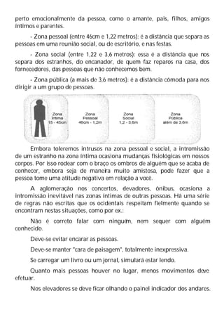 perto emocionalmente da pessoa, como o amante, pais, filhos, amigos
íntimos e parentes.
- Zona pessoal (entre 46cm e 1,22 metros): é a distância que separa as
pessoas em uma reunião social, ou de escritório, e nas festas.
- Zona social (entre 1,22 e 3,6 metros): essa é a distância que nos
separa dos estranhos, do encanador, de quem faz reparos na casa, dos
fornecedores, das pessoas que não conhecemos bem.
- Zona pública (a mais de 3,6 metros): é a distância cômoda para nos
dirigir a um grupo de pessoas.
Embora toleremos intrusos na zona pessoal e social, a intromissão
de um estranho na zona íntima ocasiona mudanças fisiológicas em nossos
corpos. Por isso rodear com o braço os ombros de alguém que se acaba de
conhecer, embora seja de maneira muito amistosa, pode fazer que a
pessoa tome uma atitude negativa em relação a você.
A aglomeração nos concertos, e
levadores, ônibus, ocasiona a
intromissão inevitável nas zonas íntimas de outras pessoas. Há uma série
de regras não escritas que os ocidentais respeitam fielmente quando se
encontram nestas situações, como por ex.:
Não é correto falar com ningué
m, nem sequer com alguém
conhecido.
Deve-se evitar encarar as pessoas.
Deve-se manter "cara de paisagem", totalmente inexpressiva.
Se carregar um livro ou um jornal, simulará estar lendo.
Quanto mais pessoas houver no lugar, menos movimentos deve
efetuar.
Nos elevadores se deve ficar olhando o painel indicador dos andares.
 