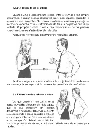 6.1.2 Os rituais do uso do espaço
Quando uma pessoa procura espaço entre estranhos o faz sempre
procurando o maior espaço disponível entre dois espaços ocupados e
reclamar a zona do centro. No cinema, escolherá um assento que esteja na
metade do caminho entre a extremidade da fila e o da pessoa que esteja
sentada. O propósito deste ritual é não incomodar as outras pessoas
aproximando-se ou afastando-se demais delas.
A distância normal para observar entre habitantes urbanos.
A atitude negativa de uma mulher sobre cujo território um homem
tenha avançado: anda para atrás para manter uma distancia confortável.
6.1.3 Zonas espaciais urbanas e rurais
Os que cresceram em zonas rurais
pouco povoadas precisam de mais espaço
que os que cresceram em lugares
densamente povoados. Observar o quanto
alguém estende o braço para dar a mão dá
a chave para saber se foi criada na cidade
ou no campo. O habitante da cidade tem
sua área privativa de 46 cm, e até essa distância estende o braço para
saudar.
 