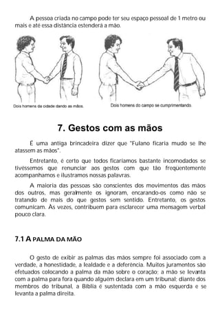 A pessoa criada no campo pode ter seu espaço pessoal de 1 metro ou
mais e até essa distância estenderá a mão.
7. Gestos com as mãos
É uma antiga brincadeira dizer que "Fulano ficaria mudo se lhe
atassem as mãos".
Entretanto, é certo que todos ficaríamos bastante incomodados se
tivéssemos que renunciar aos gestos com que tão freqüentemente
acompanhamos e ilustramos nossas palavras.
A maioria das pessoas são conscientes dos movimentos das mãos
dos outros, mas geralmente os ignoram, encarando-os como não se
tratando de mais do que gestos sem sentido. Entretanto, os gestos
comunicam. Às vezes, contribuem para esclarecer uma mensagem verbal
pouco clara.
7.1 A PALMA DA MÃO
O gesto de exibir as palmas das mãos sempre foi associado com a
verdade, a honestidade, a lealdade e a deferência. Muitos juramentos são
efetuados colocando a palma da mão sobre o coração; a mão se levanta
com a palma para fora quando alguém declara em um tribunal; diante dos
membros do tribunal, a Bíblia é sustentada com a mão esquerda e se
levanta a palma direita.
 