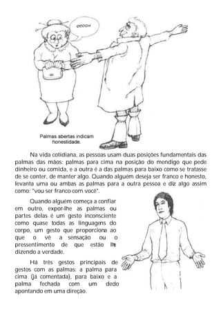 Na vida cotidiana, as pessoas usam duas posições fundamentais das
palmas das mãos: palmas para cima na posição do mendigo que pede
dinheiro ou comida, e a outra é a das palmas para baixo como se tratasse
de se conter, de manter algo. Quando alguém deseja ser franco e honesto,
levanta uma ou ambas as palmas para a outra pessoa e diz algo assim
como: "vou ser franco com você".
Quando alguém começa a confiar
em outro, expor-lhe as palmas ou
partes delas é um gesto inconsciente
como quase todas as linguagens do
corpo, um gesto que proporciona ao
que o vê a sensação ou o
pressentimento de que estão lh
e
dizendo a verdade.
Há três gestos principais de
gestos com as palmas: a palma para
cima (já comentada), para baixo e a
palma fechada com um dedo
apontando em uma direção.
 