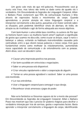 Um gesto vale mais do que mil palavras. Provavelmente você já
ouviu esta frase, mas talvez não tenha se dado conta do quanto ela é
verdadeira. Em Desvendando os Segredos da Linguagem Corporal, Allan
e Barbara Pease esclarecem que 93% da comunicação humana é feita
através de expressões faciais e movimentos do corpo. Quando
aprendemos a prestar atenção e
m nossa linguagem corporal e a
interpretar corretamente a dos outros, passamos a ter maior controle sobre
as situações, pois podemos identificar sinais de abertura, de tédio, de
atração ou de rivalidade e agir de forma adequada aos nossos objetivos.
Com bom-humor e uma sólida base científica, os autores de Por que
os homens fazem sexo e as mulheres fazem amor? explicam o significado
de gestos que usamos no dia-a-dia, como cruzar os braços, coçar o nariz e
balançar a cabeça, evitando os habituais mal-entendidos causados pela
contradição entre o que dizem nossas palavras e nosso corpo. Este guia
fundamental ensina como melhorar os relacionamentos, aumentando
nossa capacidade de comunicação e de entendimento com as pessoas.
Além disso, você vai descobrir como:
# Causar uma impressão positiva nas pessoas.
# Ser bem-sucedido em entrevistas e negociações.
# Saber se uma pessoa está disponível.
# Criar vínculos rapidamente e obter a cooperação de alguém.
# Tornar-se uma pessoa agradável e sociável. Saber se uma pessoa
está mentindo.
# Ler nas entrelinhas .
# Usar a linguagem corporal para conseguir o que deseja.
# Reconhecer sinais amorosos e jogos de poder.
Não seria fantástico se fôssemos capazes de ler a mente das pessoas?
Em Desvendando os Segredos da Linguagem Corporal, Allan e Barbara
Pease nos mostram que não é preciso ter poderes mágicos para decifrar a
verdadeira intenção por trás de sorrisos, gestos e expressões faciais. Basta
aprender a interpretar corretamente a linguagem do corpo, identificando
 