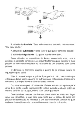 A atitude de domínio: "Esse indivíduo está tentando me submeter.
Vou estar alerta."
A atitude de submissão: "Posso fazer o que quiser com essa pessoa."
E a atitude de igualdade: "Eu gosto, nos daremos bem."
Essas atitudes se transmitem de forma inconsciente mas, com a
prática e a aplicação conscientes, as seguintes técnicas para estreitar a mão
podem ter um efeito imediato no resultado de um encontro com outra
pessoa.
O domínio se transmite quando a palma (a da manga escura na
figura) fica para baixo.
Não é necessário que a palma fique para o chão; basta com que
esteja para baixo sobre a palma da outra pessoa. Esta posição indica para
um que o outro quer tomar o controle dessa reunião.
O contrário do aperto dominante é oferecer a mão com a palma para
cima. Esse gesto resulta especialmente efetivo quando se deseja ceder ao
outro o controle da situação, ou lhe fazer sentir que o tem.
Quando duas pessoas dominantes se estreitam as mãos tem lugar
uma luta simbólica, já que cada uma tenta pôr a palma da outra em
posição de submissão. O resultado é um aperto de mãos vertical no qual
cada um transmite ao outro um sentimento de respeito e simpatia.
 