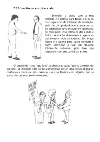 7.2.2 Os estilos para estreitar a mão
Estender o braço com a mão
esticada e a palma para baixo é o estilo
mais agressivo de iniciação da saudação,
pois não dá oportunidade à outra pessoa
de estabelecer uma relação em igualdade
de condições. Essa forma de dar a mão é
típica do macho dominante e agressivo
que sempre inicia o saudação. Seu braço
rígido e a palma para baixo obrigam o
outro indivíduo a ficar em situação
totalmente submissa, pois tem que
responder com sua palma para cima.
O aperto de mãos "tipo luva" se chama às vezes "aperto de mãos do
político". O iniciador trata de dar a impressão de ser uma pessoa digna de
confiança e honesta, mas quando usa essa técnica com alguém que se
acaba de conhecer, o efeito é oposto.
 