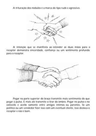 A trituração dos nódulos é a marca do tipo rude e agressivo.
A intenção que se manifesta ao estender as duas mãos para o
receptor demonstra sinceridade, confiança ou um sentimento profundo
para o receptor.
Pegar na parte superior do braço transmite mais sentimento do que
pegar o pulso. E mais até transmite o tirar do ombro. Pegar no pulso e no
cotovelo é aceito somente entre amigos íntimos ou parentes. Se um
político ou um vendedor fizer isso com um eventual cliente, isso desloca o
receptor e não é bom.
 