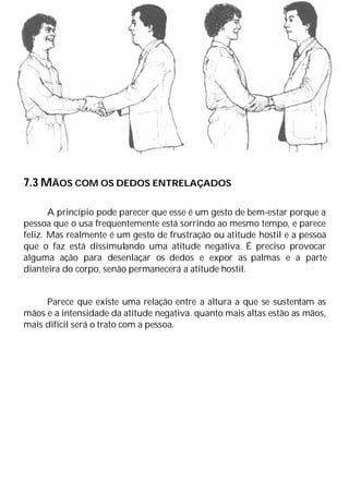 7.3 MÃOS COM OS DEDOS ENTRELAÇADOS
A princípio pode parecer que esse é um gesto de bem-estar porque a
pessoa que o usa frequentemente está sorrindo ao mesmo tempo, e parece
feliz. Mas realmente é um gesto de frustração ou atitude hostil e a pessoa
que o faz está dissimulando uma atitude negativa. É preciso provocar
alguma ação para desenlaçar os dedos e expor as palmas e a parte
dianteira do corpo, senão permanecerá a atitude hostil.
Parece que existe uma relação entre a altura a que se sustentam as
mãos e a intensidade da atitude negativa. quanto mais altas estão as mãos,
mais difícil será o trato com a pessoa.
 