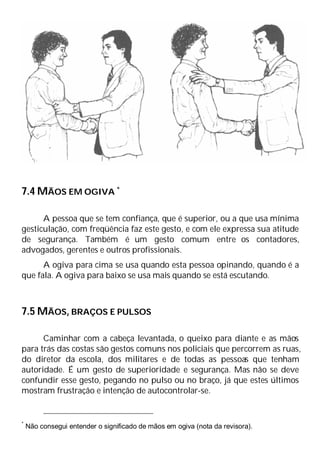 7.4 MÃOS EM OGIVA *
A pessoa que se tem confiança, que é superior, ou a que usa mínima
gesticulação, com freqüência faz este gesto, e com ele expressa sua atitude
de segurança. Também é um gesto comum entre os contadores,
advogados, gerentes e outros profissionais.
A ogiva para cima se usa quando esta pessoa opinando, quando é a
que fala. A ogiva para baixo se usa mais quando se está escutando.
7.5 MÃOS, BRAÇOS E PULSOS
Caminhar com a cabeça levantada, o queixo para diante e as mãos
para trás das costas são gestos comuns nos policiais que percorrem as ruas,
do diretor da escola, dos militares e de todas as pessoas que tenham
autoridade. É um gesto de superioridade e segurança. Mas não se deve
confundir esse gesto, pegando no pulso ou no braço, já que estes últimos
mostram frustração e intenção de autocontrolar-se.
*
Não consegui entender o significado de mãos em ogiva (nota da revisora).
 