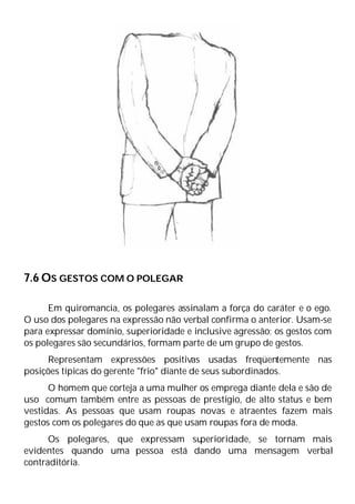 7.6 OS GESTOS COM O POLEGAR
Em quiromancia, os polegares assinalam a força do caráter e o ego.
O uso dos polegares na expressão não verbal confirma o anterior. Usam-se
para expressar domínio, superioridade e inclusive agressão; os gestos com
os polegares são secundários, formam parte de um grupo de gestos.
Representam expressões positivas usadas freqüentemente nas
posições típicas do gerente "frio" diante de seus subordinados.
O homem que corteja a uma mulher os emprega diante dela e são de
uso comum também entre as pessoas de prestígio, de alto status e bem
vestidas. As pessoas que usam roupas novas e atraentes fazem mais
gestos com os polegares do que as que usam roupas fora de moda.
Os polegares, que expressam su
perioridade, se tornam mais
evidentes quando uma pessoa está dando uma mensagem verbal
contraditória.
 