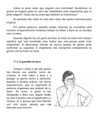 Como se pode saber que alguém está mentindo? Reconhecer os
gestos de engano pode ser uma das habilidades mais importantes que se
pode adquirir. Quais são os sinais que delatam os mentirosos?
As posições das mãos no roso são a base dos gestos humanos para
enganar.
Em outras palavras, quando vemos, dizemos ou escutamos uma
mentira, freqüentemente tentamos tampar os olhos, a boca ou os ouvidos
com as mãos.
Quando alguém faz um gesto de levar as mãos ao rosto nem sempre
significa que está mentindo, mas indica que esta pessoa pode estar
enganando. A observação ulterior de outros grupos de gestos pode
confirmar as suspeitas. É importante não interpretar isoladamente os
gestos com as mãos no rosto.
7.7.1 O guardião da boca
Tampar a boca é um dos gestos
tão óbvios nos adultos como n
as
crianças. A mão cobre a boca e o
polegar se aperta contra a bochecha,
quando o cérebro ordena, em forma
subconsciente, que se suprimam as
palavras enganosas que acabam de se
dizer. Às vezes, o gesto se faz
tampando a boca com alguns dedos
ou com o punho, mas o significado é o
mesmo. Se a pessoa que está falando
usa este gesto, denota que est
á
dizendo uma mentira.
 