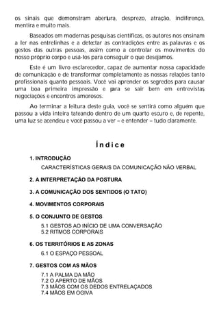 os sinais que demonstram abert
ura, desprezo, atração, indiferença,
mentira e muito mais.
Baseados em modernas pesquisas científicas, os autores nos ensinam
a ler nas entrelinhas e a detectar as contradições entre as palavras e os
gestos das outras pessoas, assim como a controlar os movimentos do
nosso próprio corpo e usá-los para conseguir o que desejamos.
Este é um livro esclarecedor, capaz de aumentar nossa capacidade
de comunicação e de transformar completamente as nossas relações tanto
profissionais quanto pessoais. Você vai aprender os segredos para causar
uma boa primeira impressão e p
ara se sair bem em entrevistas
,
negociações e encontros amorosos.
Ao terminar a leitura deste guia, você se sentirá como alguém que
passou a vida inteira tateando dentro de um quarto escuro e, de repente,
uma luz se acendeu e você passou a ver – e entender – tudo claramente.
Í n d i c e
1. INTRODUÇÃO
CARACTERÍSTICAS GERAIS DA COMUNICAÇÃO NÃO VERBAL
2. A INTERPRETAÇÃO DA POSTURA
3. A COMUNICAÇÃO DOS SENTIDOS (O TATO)
4. MOVIMENTOS CORPORAIS
5. O CONJUNTO DE GESTOS
5.1 GESTOS AO INÍCIO DE UMA CONVERSAÇÃO
5.2 RITMOS CORPORAIS
6. OS TERRITÓRIOS E AS ZONAS
6.1 O ESPAÇO PESSOAL
7. GESTOS COM AS MÃOS
7.1 A PALMA DA MÃO
7.2 O APERTO DE MÃOS
7.3 MÃOS COM OS DEDOS ENTRELAÇADOS
7.4 MÃOS EM OGIVA
 
