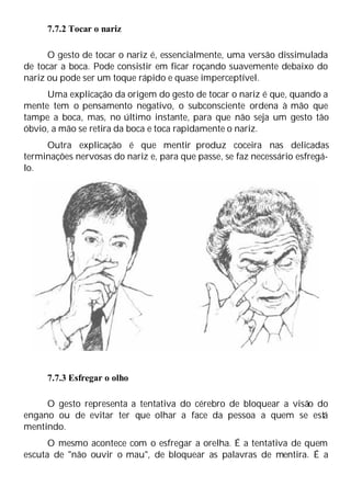 7.7.2 Tocar o nariz
O gesto de tocar o nariz é, essencialmente, uma versão dissimulada
de tocar a boca. Pode consistir em ficar roçando suavemente debaixo do
nariz ou pode ser um toque rápido e quase imperceptível.
Uma explicação da origem do gesto de tocar o nariz é que, quando a
mente tem o pensamento negativo, o subconsciente ordena à mão que
tampe a boca, mas, no último instante, para que não seja um gesto tão
óbvio, a mão se retira da boca e toca rapidamente o nariz.
Outra explicação é que mentir produz coceira nas delicadas
terminações nervosas do nariz e, para que passe, se faz necessário esfregá-
lo.
7.7.3 Esfregar o olho
O gesto representa a tentativa do cérebro de bloquear a visão do
engano ou de evitar ter que olhar a face da pessoa a quem se está
mentindo.
O mesmo acontece com o esfregar a orelha. É a tentativa de quem
escuta de "não ouvir o mau", de bloquear as palavras de mentira. É a
 