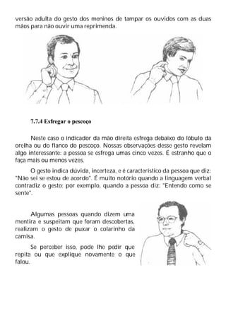 versão adulta do gesto dos meninos de tampar os ouvidos com as duas
mãos para não ouvir uma reprimenda.
7.7.4 Esfregar o pescoço
Neste caso o indicador da mão direita esfrega debaixo do lóbulo da
orelha ou do flanco do pescoço. Nossas observações desse gesto revelam
algo interessante: a pessoa se esfrega umas cinco vezes. É estranho que o
faça mais ou menos vezes.
O gesto indica dúvida, incerteza, e é característico da pessoa que diz:
"Não sei se estou de acordo". É muito notório quando a linguagem verbal
contradiz o gesto; por exemplo, quando a pessoa diz: "Entendo como se
sente".
Algumas pessoas quando dizem uma
mentira e suspeitam que foram descobertas,
realizam o gesto de puxar o colarinho da
camisa.
Se perceber isso, pode lhe pedir que
repita ou que explique novamente o que
falou.
 