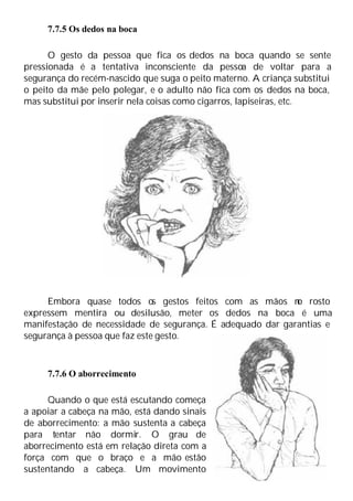 7.7.5 Os dedos na boca
O gesto da pessoa que fica os dedos na boca quando se sente
pressionada é a tentativa inconsciente da pessoa de voltar para a
segurança do recém-nascido que suga o peito materno. A criança substitui
o peito da mãe pelo polegar, e o adulto não fica com os dedos na boca,
mas substitui por inserir nela coisas como cigarros, lapiseiras, etc.
Embora quase todos os gestos feitos com as mãos n
o rosto
expressem mentira ou desilusão, meter os dedos na boca é uma
manifestação de necessidade de segurança. É adequado dar garantias e
segurança à pessoa que faz este gesto.
7.7.6 O aborrecimento
Quando o que está escutando começa
a apoiar a cabeça na mão, está dando sinais
de aborrecimento: a mão sustenta a cabeça
para tentar não dormir. O grau de
aborrecimento está em relação direta com a
força com que o braço e a mão estão
sustentando a cabeça. Um movimento
 