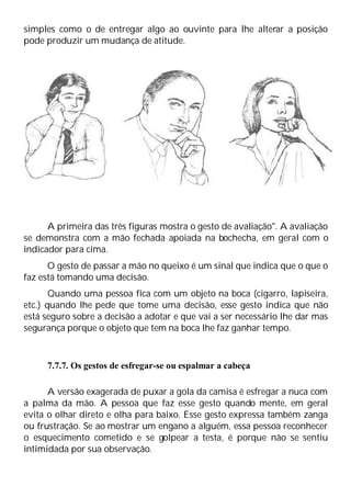 simples como o de entregar algo ao ouvinte para lhe alterar a posição
pode produzir um mudança de atitude.
A primeira das três figuras mostra o gesto de avaliação". A avaliação
se demonstra com a mão fechada apoiada na bochecha, em geral com o
indicador para cima.
O gesto de passar a mão no queixo é um sinal que indica que o que o
faz está tomando uma decisão.
Quando uma pessoa fica com um objeto na boca (cigarro, lapiseira,
etc.) quando lhe pede que tome uma decisão, esse gesto indica que não
está seguro sobre a decisão a adotar e que vai a ser necessário lhe dar mas
segurança porque o objeto que tem na boca lhe faz ganhar tempo.
7.7.7. Os gestos de esfregar-se ou espalmar a cabeça
A versão exagerada de puxar a gola da camisa é esfregar a nuca com
a palma da mão. A pessoa que faz esse gesto quando mente, em geral
evita o olhar direto e olha para baixo. Esse gesto expressa também zanga
ou frustração. Se ao mostrar um engano a alguém, essa pessoa reconhecer
o esquecimento cometido e se golpear a testa, é porque não se sentiu
intimidada por sua observação.
 