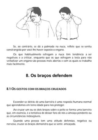 Se, ao contrário, se dá a palmada na nuca, reflete que se sentiu
constrangida por você lhe haver exposto o engano.
Os que habitualmente esfregam a nuca têm tendência a ser
negativos e a criticar, enquanto que os que esfregam a testa para não
verbalizar um engano são pessoas mais abertas e com as quais se trabalha
mais facilmente.
8. Os braços defendem
8.1 OS GESTOS COM OS BRAÇOS CRUZADOS
Esconder-se detrás de uma barreira é uma resposta humana normal
que aprendemos em tenra idade para nos proteger.
Ao cruzar um ou os dois braços sobre o peito se forma uma barreira
que, em essência, é a tentativa de deixar fora de nós a ameaça pendente ou
as circunstâncias indesejáveis.
Quando uma pessoa tem uma atitude defensiva, negativa ou
nervosa, cruzar os braços demonstra que se sente ameaçada.
 