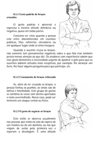 8.1.1 Gesto padrão de braços
cruzados
O gesto padrão é u
niversal e
expressa a mesma atitude defensiva ou
negativa, quase em todas partes.
Costuma ser visto quando a pessoa
está entre desconhecidos em reuniões
públicas, filas, cafeterias, elevadores ou
em qualquer lugar onde se sinta insegura.
Quando o ouvinte cruza os braços,
não somente tem pensamentos negativos sobre o que fala mas também
presta menos atenção ao que diz. Os oradores com experiência sabem que
esse gesto demonstra a necessidade urgente de quebrar o gelo para que os
ouvintes adotem atitudes mais receptivas, por exemplo: lhe alcançar um
livro, lhe fazer alguma pergunta para que participe, etc.
8.1.2 Cruzamento de braços reforçado
Se, além de ter cruzado os braços, a
pessoa fechou os punhos, os sinais são de
defesa e hostilidade. Este grupo de gestos
se combina às vezes com dentes apertados
e rosto avermelhado. Nesse caso, pode ser
iminente um ataque verbal ou físico.
8.1.3 O gesto de segurar os braços
Este estilo se observa usualmente
nas pessoas que estão na sala de espera de
um médico ou de um dentista, ou nas que
viajam de avião pela primeira vez e
esperam a decolagem. É uma atitude
 