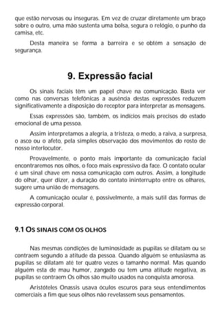 que estão nervosas ou inseguras. Em vez de cruzar diretamente um braço
sobre o outro, uma mão sustenta uma bolsa, segura o relógio, o punho da
camisa, etc.
Desta maneira se forma a barreira e se obtém a sensação de
segurança.
9. Expressão facial
Os sinais faciais têm um papel chave na comunicação. Basta ver
como nas conversas telefônicas a ausência destas expressões reduzem
significativamente a disposição do receptor para interpretar as mensagens.
Essas expressões são, também, os indícios mais precisos do estado
emocional de uma pessoa.
Assim interpretamos a alegria, a tristeza, o medo, a raiva, a surpresa,
o asco ou o afeto, pela simples observação dos movimentos do rosto de
nosso interlocutor.
Provavelmente, o ponto mais importante da comunicação facial
encontraremos nos olhos, o foco mais expressivo da face. O contato ocular
é um sinal chave em nossa comunicação com outros. Assim, a longitude
do olhar, quer dizer, a duração do contato ininterrupto entre os olhares,
sugere uma união de mensagens.
A comunicação ocular é, possivelmente, a mais sutil das formas de
expressão corporal.
9.1 OS SINAIS COM OS OLHOS
Nas mesmas condições de luminosidade as pupilas se dilatam ou se
contraem segundo a atitude da pessoa. Quando alguém se entusiasma as
pupilas se dilatam até ter quatro vezes o tamanho normal. Mas quando
alguém esta de mau humor, zangado ou tem uma atitude negativa, as
pupilas se contraem Os olhos são muito usados na conquista amorosa.
Aristóteles Onassis usava óculos escuros para seus entendimentos
comerciais a fim que seus olhos não revelassem seus pensamentos.
 
