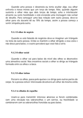 Quando uma pessoa é desonesta ou tenta ocultar algo, seu olhar
enfrenta o nosso menos que um terço do tempo. Mas, quando alguém
sustenta o olhar mias que dois terços do tempo, acha o interlocutor
atraente ou sente hostilidade e está enviando uma mensagem não verbal
de desafio. Para conseguir uma boa relação com outra pessoa, deve-se
olhar para ela durante 60 ou 70% do tempo, assim a pessoa começa a
sentir simpatia pela outra.
9.1.1 O olhar de negócio
Quando se está falando de negócios deve-se imaginar um triângulo
na testa da outra pessoa. Então se mantém o olhar dirigido a essa zona e
não desce para baixo, e o outro perceberá que você fala a sério.
9.1.2 O olhar social
Quando o olhar vai para baixo do nível dos olhos se desenvolve
uma atmosfera social. Nos encontros sociais o olhar se dirige ao triângulo
formado entre os olhos e a boca.
9.1.3 O olhar íntimo
Percorre os olhos, passa pelo queixo e se dirige para outras partes do
corpo. Se a pessoa estiver interessada devolverá um olhar do mesmo estilo.
9.1.4 As olhadas de esguelha
Usam-se para transmitir interesse amoroso se forem combinadas
com uma elevação nas sobrancelhas e um sorriso, ou hostilidade se
combinarem com as sobrancelhas franzidas ou para baixo.
 
