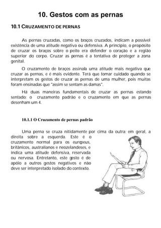 10. Gestos com as pernas
10.1 CRUZAMENTO DE PERNAS
As pernas cruzadas, como os braços cruzados, indicam a possível
existência de uma atitude negativa ou defensiva. A princípio, o propósito
de cruzar os braços sobre o peito era defender o coração e a região
superior do corpo. Cruzar as pernas é a tentativa de proteger a zona
genital.
O cruzamento de braços assinala uma atitude mais negativa que
cruzar as pernas, e é mais evidente. Terá que tomar cuidado quando se
interpretam os gestos de cruzar as pernas de uma mulher, pois muitas
foram ensinadas que "assim se sentam as damas".
Há duas maneiras fundamentais de cruzar as pernas estando
sentado: o cruzamento padrão e o cruzamento em que as pernas
desenham um 4.
10.1.1 O Cruzamento de pernas padrão
Uma perna se cruza nitidamente por cima da outra; em geral, a
direita sobre a esquerda. Este é o
cruzamento normal para os euro
peus,
britânicos, australianos e neozelandeses, e
indica uma atitude defensiva, reservada
ou nervosa. Entretanto, este gesto é de
apóio a outros gestos negativos e não
deve ser interpretado isolado do contexto.
 
