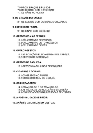 7.5 MÃOS, BRAÇOS E PULSOS
7.6 OS GESTOS COM O POLEGAR
7.7 AS MÃOS NO ROSTO
8. OS BRAÇOS DEFENDEM
8.1 OS GESTOS COM OS BRAÇOS CRUZADOS
9. EXPRESSÃO FACIAL
9.1 OS SINAIS COM OS OLHOS
10. GESTOS COM AS PERNAS
10.1 CRUZAMENTO DE PERNAS
10.2 CRUZAMENTO DE TORNOZELOS
10.3 CRUZAMENTO DE PÉS
11. OUTROS GESTOS
11.1 AS POSIÇÕES FUNDAMENTAIS DA CABEÇA
11.2 GESTOS DE AGRESSÃO
12. GESTOS DE PAQUERA
12.1 GESTOS MASCULINOS DE PAQUERA
13. CIGARROS E ÓCULOS
13.1 OS GESTOS AO FUMAR
13.2 OS GESTOS COM OS ÓCULOS
14. OS INDICADORES
14.1 OS ÂNGULOS E OS TRIÂNGULOS
14.2 AS TÉCNICAS DE INCLUSÃO E EXCLUSÃO
14.3 OS INDICADORES NAS PESSOAS SENTADAS
15. A POSSIBILIDADE DE FINGIR
16. ANÁLISE DA LINGUAGEM GESTUAL
 