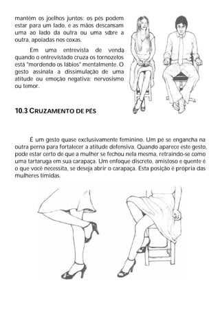 mantêm os joelhos juntos; os pés podem
estar para um lado, e as mãos descansam
uma ao lado da outra ou uma so
bre a
outra, apoiadas nos coxas.
Em uma entrevista de venda
,
quando o entrevistado cruza os tornozelos
está "mordendo os lábios" mentalmente. O
gesto assinala a dissimulação de uma
atitude ou emoção negativa: nervosismo
ou temor.
10.3 CRUZAMENTO DE PÉS
É um gesto quase exclusivamente feminino. Um pé se engancha na
outra perna para fortalecer a atitude defensiva. Quando aparece este gesto,
pode estar certo de que a mulher se fechou nela mesma, retraindo-se como
uma tartaruga em sua carapaça. Um enfoque discreto, amistoso e quente é
o que você necessita, se deseja abrir o carapaça. Esta posição é própria das
mulheres tímidas.
 