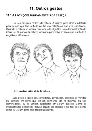 11. Outros gestos
11.1 AS POSIÇÕES FUNDAMENTAIS DA CABEÇA
Há três posições básicas da cabeça. A cabeça para cima é adotada
pela pessoa que tem atitude neutra em relação ao que esta escutando.
Quando a cabeça se inclina para um lado significa uma demonstração de
interesse. Quando esta cabeça inclinada para baixo assinala que a atitude é
negativa e até oposta.
11.1.1 As duas mãos atrás da cabeça
Esse gesto é típico dos contadores, advogados, gerentes de vendas
ou pessoas em geral que sentem confiança em si mesmas, ou são
dominadores, ou se sentem superiores em algum aspecto. Como se
interiormente dissessem: "talvez algum dia chegue a ser tão inteligente
como eu". É um gesto que irrita muita gente.
 