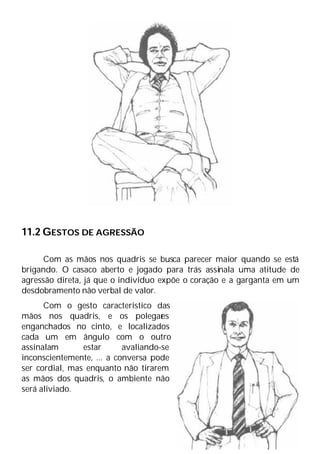 11.2 GESTOS DE AGRESSÃO
Com as mãos nos quadris se busca parecer maior quando se está
brigando. O casaco aberto e jogado para trás assinala uma atitude de
agressão direta, já que o indivíduo expõe o coração e a garganta em um
desdobramento não verbal de valor.
Com o gesto característico das
mãos nos quadris, e os polegar
es
enganchados no cinto, e localizados
cada um em ângulo com o outro
assinalam estar avaliando-se
inconscientemente, ... a conversa pode
ser cordial, mas enquanto não tirarem
as mãos dos quadris, o ambiente não
será aliviado.
 