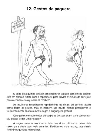 12. Gestos de paquera
O êxito de algumas pessoas em encontros sexuais com o sexo oposto,
está em relação direta com a capacidade para enviar os sinais do cortejo e
para reconhecê-los quando os recebem.
As mulheres reconhecem rapidamente os sinais do cortejo, assim
como todos os gestos, mas os homens são muito menos perceptivos e
freqüentemente são totalmente cegos à linguagem gestual.
Que gestos e movimentos do corpo as pessoas usam para comunicar
seu desejo de ter uma relação?
A seguir mencionamos uma lista dos sinais utilizados pelos dois
sexos para atrair possíveis amantes. Dedicamos mais espaço aos sinais
femininos que aos masculinos.
 