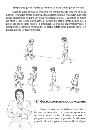 Isso porque que as mulheres têm muitas mais sinais que os homens.
Quando uma pessoa se encontra em companhia de alguém do sexo
oposto, tem lugar certas mudanças fisiológicas: o tônus muscular aumenta,
como preparando-se para um possível encontro sexual, as bolsas ao redor
do rosto e dos olhos diminuem, a flacidez do corpo também diminui, o
peito projeta-se para frente, o estômago se encolhe automaticamente e
desaparece a postura encurvada. O corpo adota uma posição ereta e a
pessoa parece ter rejuvenescido.
12.1 GESTOS MASCULINOS DE PAQUERA
Como os machos de todas as espécies, o
homem se comporta com paquera quando se
aproxima uma mulher: Levará uma mão à
garganta para arrumar a gravata. Se não usar
gravata, alisará a gola da camisa, tirará algum
 