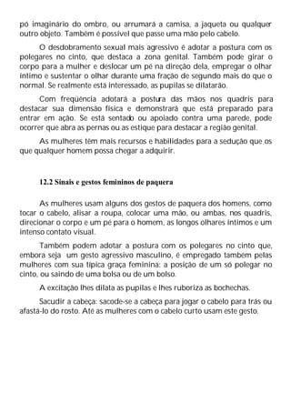 pó imaginário do ombro, ou arrumará a camisa, a jaqueta ou qualquer
outro objeto. Também é possível que passe uma mão pelo cabelo.
O desdobramento sexual mais agressivo é adotar a postura com os
polegares no cinto, que destaca a zona genital. Também pode girar o
corpo para a mulher e deslocar um pé na direção dela, empregar o olhar
íntimo e sustentar o olhar durante uma fração de segundo mais do que o
normal. Se realmente está interessado, as pupilas se dilatarão.
Com freqüência adotará a postura das mãos nos quadris para
destacar sua dimensão física e demonstrará que está preparado para
entrar em ação. Se está sentado ou apoiado contra uma parede, pode
ocorrer que abra as pernas ou as estique para destacar a região genital.
As mulheres têm mais recursos e habilidades para a sedução que os
que qualquer homem possa chegar a adquirir.
12.2 Sinais e gestos femininos de paquera
As mulheres usam alguns dos gestos de paquera dos homens, como
tocar o cabelo, alisar a roupa, colocar uma mão, ou ambas, nos quadris,
direcionar o corpo e um pé para o homem, as longos olhares íntimos e um
intenso contato visual.
Também podem adotar a postura com os polegares no cinto que,
embora seja um gesto agressivo masculino, é empregado também pelas
mulheres com sua típica graça feminina: a posição de um só polegar no
cinto, ou saindo de uma bolsa ou de um bolso.
A excitação lhes dilata as pupilas e lhes ruboriza as bochechas.
Sacudir a cabeça: sacode-se a cabeça para jogar o cabelo para trás ou
afastá-lo do rosto. Até as mulheres com o cabelo curto usam este gesto.
 