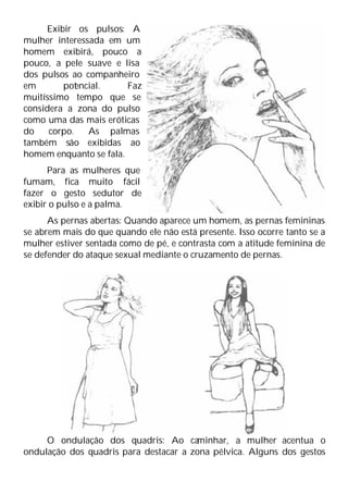 Exibir os pulsos: A
mulher interessada em um
homem exibirá, pouco a
pouco, a pele suave e lisa
dos pulsos ao companheiro
em pot
encial. Faz
muitíssimo tempo que se
considera a zona do pulso
como uma das mais eróticas
do corpo. As palmas
também são exibidas ao
homem enquanto se fala.
Para as mulheres que
fumam, fica muito fácil
fazer o gesto sedutor de
exibir o pulso e a palma.
As pernas abertas: Quando aparece um homem, as pernas femininas
se abrem mais do que quando ele não está presente. Isso ocorre tanto se a
mulher estiver sentada como de pé, e contrasta com a atitude feminina de
se defender do ataque sexual mediante o cruzamento de pernas.
O ondulação dos quadris: Ao ca
minhar, a mulher acentua o
ondulação dos quadris para destacar a zona pélvica. Alguns dos gestos
 