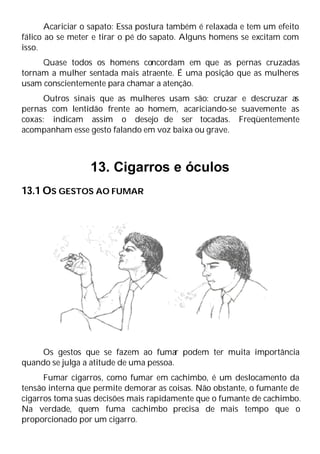 Acariciar o sapato: Essa postura também é relaxada e tem um efeito
fálico ao se meter e tirar o pé do sapato. Alguns homens se excitam com
isso.
Quase todos os homens concordam em que as pernas cruzadas
tornam a mulher sentada mais atraente. É uma posição que as mulheres
usam conscientemente para chamar a atenção.
Outros sinais que as mulheres usam são: cruzar e descruzar as
pernas com lentidão frente ao homem, acariciando-se suavemente as
coxas: indicam assim o desejo de ser tocadas. Freqüentemente
acompanham esse gesto falando em voz baixa ou grave.
13. Cigarros e óculos
13.1 OS GESTOS AO FUMAR
Os gestos que se fazem ao fumar podem ter muita importância
quando se julga a atitude de uma pessoa.
Fumar cigarros, como fumar em cachimbo, é um deslocamento da
tensão interna que permite demorar as coisas. Não obstante, o fumante de
cigarros toma suas decisões mais rapidamente que o fumante de cachimbo.
Na verdade, quem fuma cachimbo precisa de mais tempo que o
proporcionado por um cigarro.
 