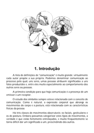 1. Introdução
A lista de definições de "comunicação" é muito grande; virtualmente
cada autor propõe a sua própria. Podemos denominar comunicação ao
processo pelo qual, uns seres, umas pessoas atribuem significados a uns
fatos produzidos e, entre eles muito especialmente ao comportamento dos
outros seres ou pessoas.
A primeira condição para que haja comunicação é a presença de um
emissor e um receptor.
O estudo dos símbolos sempre esteve relacionado com o conceito de
comunicação. Como é natural, a expressão corporal que abrange os
movimentos do corpo e a postura, está relacionada com as características
físicas da pessoa.
Há três classes de movimentos observáveis: os faciais, gesticulares e
os de postura. Embora possamos categorizar estes tipos de movimentos, a
verdade é que estão fortemente entrelaçados, e muito freqüentemente se
torna difícil dar um significado a um, prescindindo dos outros.
 