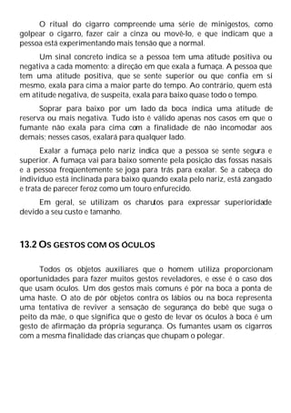 O ritual do cigarro compreende uma série de minigestos, como
golpear o cigarro, fazer cair a cinza ou movê-lo, e que indicam que a
pessoa está experimentando mais tensão que a normal.
Um sinal concreto indica se a pessoa tem uma atitude positiva ou
negativa a cada momento: a direção em que exala a fumaça. A pessoa que
tem uma atitude positiva, que se sente superior ou que confia em si
mesmo, exala para cima a maior parte do tempo. Ao contrário, quem está
em atitude negativa, de suspeita, exala para baixo quase todo o tempo.
Soprar para baixo por um lado da boca índica uma atitude de
reserva ou mais negativa. Tudo isto é válido apenas nos casos em que o
fumante não exala para cima com a finalidade de não incomodar aos
demais; nesses casos, exalará para qualquer lado.
Exalar a fumaça pelo nariz indica que a pessoa se sente segura e
superior. A fumaça vai para baixo somente pela posição das fossas nasais
e a pessoa freqüentemente se joga para trás para exalar. Se a cabeça do
indivíduo está inclinada para baixo quando exala pelo nariz, está zangado
e trata de parecer feroz como um touro enfurecido.
Em geral, se utilizam os charutos para expressar superioridade
devido a seu custo e tamanho.
13.2 OS GESTOS COM OS ÓCULOS
Todos os objetos auxiliares que o homem utiliza proporcionam
oportunidades para fazer muitos gestos reveladores, e esse é o caso dos
que usam óculos. Um dos gestos mais comuns é pôr na boca a ponta de
uma haste. O ato de pôr objetos contra os lábios ou na boca representa
uma tentativa de reviver a sensação de segurança do bebê que suga o
peito da mãe, o que significa que o gesto de levar os óculos à boca é um
gesto de afirmação da própria segurança. Os fumantes usam os cigarros
com a mesma finalidade das crianças que chupam o polegar.
 
