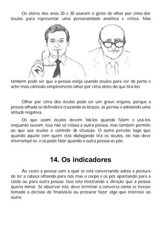 Os atores dos anos 20 e 30 usavam o gesto de olhar por cima dos
óculos para representar uma personalidade analítica e critica. Mas
também pode ser que a pessoa esteja usando óculos para ver de perto e
ache mais cômodo simplesmente olhar por cima deles do que tirá-los.
Olhar por cima dos óculos pode ser um grave engano, porque a
pessoa olhada se defenderá cruzando os braços, as pernas e adotando uma
atitude negativa.
Os que usam óculos devem tir
á-los quando falam e usá-los
enquanto ouvem. Isso não só relaxa a outra pessoa, mas também permite
ao que usa óculos o controle da situação. O outro percebe logo que
quando aquele com quem está dialogando tira os óculos, ele não deve
interrompê-lo, e só pode falar quando a outra pessoa os põe.
14. Os indicadores
Às vezes a pessoa com a qual se está conversando adota a postura
de ter a cabeça olhando para nós mas o corpo e os pés apontando para a
saída ou para outra pessoa. Isso esta mostrando a direção que a pessoa
queria tomar. Se observar isto, deve terminar a conversa como se tivesse
tomado a decisão de finalizá-la ou procurar fazer algo que interesse ao
outro.
 