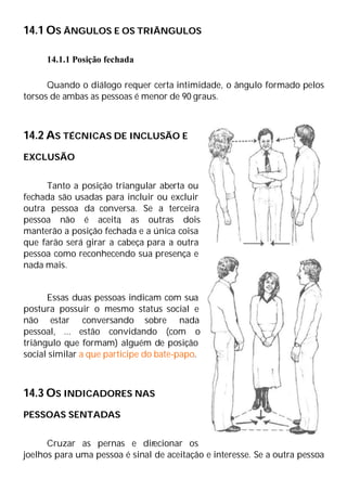 14.1 OS ÂNGULOS E OS TRIÂNGULOS
14.1.1 Posição fechada
Quando o diálogo requer certa intimidade, o ângulo formado pelos
torsos de ambas as pessoas é menor de 90 graus.
14.2 AS TÉCNICAS DE INCLUSÃO E
EXCLUSÃO
Tanto a posição triangular aberta ou
fechada são usadas para incluir ou excluir
outra pessoa da conversa. Se a terceira
pessoa não é aceita
, as outras dois
manterão a posição fechada e a única coisa
que farão será girar a cabeça para a outra
pessoa como reconhecendo sua presença e
nada mais.
Essas duas pessoas indicam com sua
postura possuir o mesmo status social e
não estar conversando sobre nada
pessoal, ... estão convidando (com o
triângulo que formam) alguém de posição
social similar a que participe do bate-papo.
14.3 OS INDICADORES NAS
PESSOAS SENTADAS
Cruzar as pernas e direcionar os
joelhos para uma pessoa é sinal de aceitação e interesse. Se a outra pessoa
 