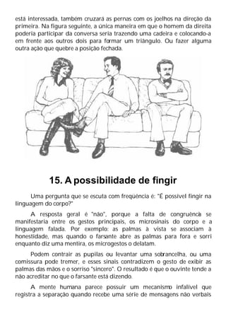 está interessada, também cruzará as pernas com os joelhos na direção da
primeira. Na figura seguinte, a única maneira em que o homem da direita
poderia participar da conversa seria trazendo uma cadeira e colocando-a
em frente aos outros dois para formar um triângulo. Ou fazer alguma
outra ação que quebre a posição fechada.
15. A possibilidade de fingir
Uma pergunta que se escuta com freqüência é: "É possível fingir na
linguagem do corpo?"
A resposta geral é "não", porque a falta de congruênci
a se
manifestaria entre os gestos principais, os microsinais do corpo e a
linguagem falada. Por exemplo: as palmas à vista se associam à
honestidade, mas quando o farsante abre as palmas para fora e sorri
enquanto diz uma mentira, os microgestos o delatam.
Podem contrair as pupilas ou levantar uma sobrancelha, ou uma
comissura pode tremer, e esses sinais contradizem o gesto de exibir as
palmas das mãos e o sorriso "sincero". O resultado é que o ouvinte tende a
não acreditar no que o farsante está dizendo.
A mente humana parece possuir um mecanismo infalível que
registra a separação quando recebe uma série de mensagens não verbais
 