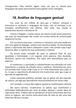 incongruentes. Mas existem alguns casos em que se simula uma
linguagem do corpo expressamente para ganhar certas vantagens.
16. Análise da linguagem gestual
Faz mais de um milhão de anos que o homem começou a
comunicar-se mediante a linguagem do corpo, mas só começou a ser
estudada cientificamente nos últimos vi
nte anos. Seu estudo se
popularizou durante a década de 70.
Charles Chapplin e muitos atores do cinema mudo foram pioneiros
das artes na comunicação não verbal; era a única forma de comunicação
disponível na tela.
Em sua forma mais pura, o mímico se comunica com uma audiência
sem uma ajuda de diálogos, canções nem narrativa falada. Os movimentos,
gestos e expressões dos atores conduzem a ação e nos contam tudo o que
devemos saber a respeito de seus sentimentos e motivos.
Os jovens estão cansados de ou
vir os políticos falar de paz,
igualdade e honestidade, e em seguida vêem pobreza, fúria desatada,
fanatismo, guerra nos noticiários. Daí nasce uma desconfiança para as
palavras.
A vestimenta e o penteado se transformaram em indicações de vital
importância a respeito de atitudes éticas e políticas. Deslocamo-nos para
um período mais visual, onde o que se vê é mais importante que o que se
lê, e o que se experimenta diretamente tem muito mais valor que o que se
aprende de segunda mão.
Como conclusão podemos assinalar que os gestos são uma questão
de cultura, são algo que aprendemos inconscientemente de nosso redor.
Um exemplo é a frieza dos ingleses quanto às manifestações afetivas.
No outro extremo, encontramos os latinos, que manifestam a
afetividade habitualmente por meio de beijos, abraços e outros tipos de
expressões táteis. Embora não se considerem os norte-americanos tão frios
como os ingleses, um menino norte-americano de mais de dez anos não
beija nem abraça a seu pai.
 