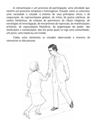 A comunicação é um processo de participação, uma atividade que
contém um processo complexo e heterogêneo. Estudar como se comunica
uma sociedade é estudar o sistema de seus princípios éticos e de
cooperação, de representações globais, de mitos, de gestos coletivos, de
contos fantásticos, de relações de parentesco, de rituais religiosos, de
estratégias de investigação, de mecanismos de repressão, de manifestações
artísticas, de especulações filosóficas, da organização do poder, das
instituições e constituições, das leis pelas quais se rege uma comunidade,
um povo, uma nação ou um estado.
Todos estes elementos se estud
am observando a maneira de
comunicar-se das pessoas.
 