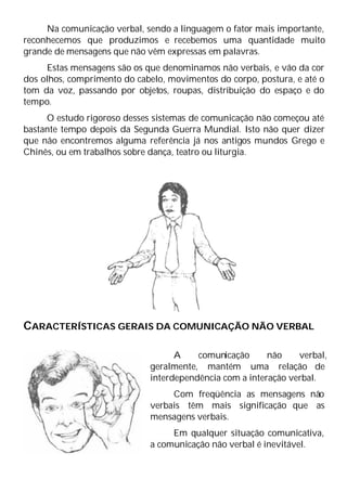 Na comunicação verbal, sendo a linguagem o fator mais importante,
reconhecemos que produzimos e recebemos uma quantidade muito
grande de mensagens que não vêm expressas em palavras.
Estas mensagens são os que denominamos não verbais, e vão da cor
dos olhos, comprimento do cabelo, movimentos do corpo, postura, e até o
tom da voz, passando por objetos, roupas, distribuição do espaço e do
tempo.
O estudo rigoroso desses sistemas de comunicação não começou até
bastante tempo depois da Segunda Guerra Mundial. Isto não quer dizer
que não encontremos alguma referência já nos antigos mundos Grego e
Chinês, ou em trabalhos sobre dança, teatro ou liturgia.
CARACTERÍSTICAS GERAIS DA COMUNICAÇÃO NÃO VERBAL
A comunicação não verbal,
geralmente, mantém uma relação de
interdependência com a interação verbal.
Com freqüência as mensagens não
verbais têm mais significação que as
mensagens verbais.
Em qualquer situação comunicativa,
a comunicação não verbal é inevitável.
 