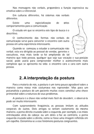 Nas mensagens não verbais, prepondera a função expressiva ou
emotiva sobre a referencial.
Em culturas diferentes, há sistemas não verbais
diferentes.
Existe uma especialização de c
ertos
comportamentos para a comunicação.
O estudo em que se encontra este tipo de busca é o
descritivo.
O conhecimento das formas não verbais de
comunicação serve para converter o encontro com outra
pessoa em uma experiência interessante.
Quando se começou a estudar a comunicação não
verbal, esta era dirigida ao pessoal de vendas, gerentes e
executivos, mas mais tarde se foi ampliando de tal
maneira que toda pessoa, qualquer que seja sua vocação e sua posição
social, pode usá-la para compreender melhor o aco
ntecimento mais
complexo que se apresenta na vida: o encontro cara a cara com outra
pessoa.
2. A interpretação da postura
Para a maioria de nós, a postura é um tema pouco agradável sobre a
maneira como nossa mãe costumava nos repreender. Mas para um
psicanalista a postura de um paciente muitas vezes constitui uma chave
primordial sobre a natureza de seus problemas.
A postura é a chave não verbal mais fácil de descobrir, e observá-la
pode ser muito interessante.
Com surpreendente freqüência, as pessoas imitam as atitudes
corporais de outras. Dois amigos se sentam exatamente da mesma
maneira, a perna direita cruzada sobre a esquerda, por exemplo, e as mãos
entrelaçadas atrás da cabeça; ou um deles o faz ao contrário, a perna
esquerda cruzada sobre a direita, como se fosse uma imagem refletida em
um espelho. Denomina-se a esse fenômeno posturas congruentes.
 