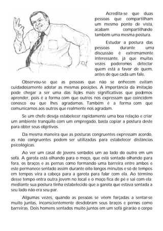 Acredita-se que duas
pessoas que compartilham
um mesmo ponto de vista,
acabam compartilha
ndo
também uma mesma postura.
Estudar a postura das
pessoas durante uma
discussão é extremamente
interessante, já que muitas
vezes poderemos detectar
quem está a favor de quem,
antes de que cada um fale.
Observou-se que as pessoas que não se c
onhecem evitam
cuidadosamente adotar as mesmas posições. A importância da imitação
pode chegar a ser uma das liçõ
es mais significativas que podemos
aprender, pois é a forma com que outros nos expressam que coincidem
conosco ou que lhes agradamos. Também é a forma com que
comunicamos aos outros que realmente nos agradam.
Se um chefe deseja estabelecer rapidamente uma boa relação e criar
um ambiente tranqüilo com um empregado, basta copiar a postura deste
para obter seus objetivos.
Da mesma maneira que as posturas congruentes expressam acordo,
as não congruentes podem ser utilizadas para estabelecer distâncias
psicológicas.
Ao ver um casal de jovens sentados um ao lado do outro em um
sofá. A garota está olhando para o moço, que está sentado olhando para
fora, os braços e as pernas como formando uma barreira entre ambos e
este permanece sentado assim durante oito longos minutos e só de tempos
em tempos vira a cabeça para a garota para falar com ela. Ao término
desse tempo entra outra jovem no local e o moço fica de pé e sai com ela;
mediante sua postura tinha estabelecido que a garota que estava sentada a
seu lado não era seu par.
Algumas vezes, quando as pessoas se vêem forçadas a sentar-se
muito juntas, inconscientemente desdobram seus braços e pernas como
barreiras. Dois homens sentados muito juntos em um sofá girarão o corpo
 