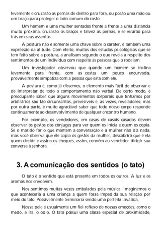 levemente e cruzarão as pernas de dentro para fora, ou porão uma mão ou
um braço para proteger o lado comum do rosto.
Um homem e uma mulher sentados frente a frente a uma distância
muito próxima, cruzarão os braços e talvez as pernas, e se virarão para
trás em seus assentos.
A postura não é somente uma chave sobre o caráter, é também uma
expressão da atitude. Com efeito, muitos dos estudos psicológicos que se
tem feito sobre a postura, a analisam segundo o que revela a respeito dos
sentimentos de um indivíduo com respeito às pessoas que o rodeiam.
Um investigador observou que quando um homem se inclina
levemente para frente, com as costas um pouco encurvada
s,
provavelmente simpatiza com a pessoa que está com ele.
A postura é, como já dissemos, o elemento mais fácil de observar e
de interpretar de todo o comportamento não verbal. De certo modo, é
preocupante saber que alguns movimentos corporais que tínhamos por
arbitrários são tão circunscritos, previsíveis e, às vezes, reveladores; mas
por outra parte, é muito agradável saber que todo nosso corpo responde
continuamente ao desenvolvimento de qualquer encontro humano.
Por exemplo, os vendedores, em casas de casais casados devem
observar os gestos dos cônjuges para ver quem os inicia e quem os copia.
Se o marido for o que mantém a conversação e a mulher não diz nada,
mas você observa que ele copia os gestos da mulher, descobrirá que é ela
quem decide e assina os cheques, assim, convém ao vendedor dirigir sua
conversa à senhora.
3. A comunicação dos sentidos (o tato)
O tato é o sentido que está presente em todos os outros. A luz e os
aromas nos envolvem.
Nos sentimos muitas vezes embalados pela música. Imaginemos o
que aconteceria a uma criança a quem fosse impedida sua relação por
meio do tato. Possivelmente terminaria sendo uma perfeita inválida.
Nossa pele é usualmente um fiel reflexo de nossas emoções, como o
medo, a ira, o ódio. O tato possui uma classe especial de proximidade,
 