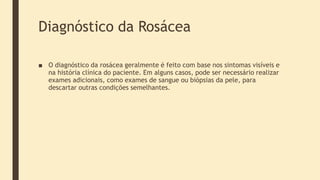 Diagnóstico da Rosácea
■ O diagnóstico da rosácea geralmente é feito com base nos sintomas visíveis e
na história clínica do paciente. Em alguns casos, pode ser necessário realizar
exames adicionais, como exames de sangue ou biópsias da pele, para
descartar outras condições semelhantes.
 