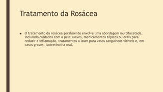 Tratamento da Rosácea
■ O tratamento da rosácea geralmente envolve uma abordagem multifacetada,
incluindo cuidados com a pele suaves, medicamentos tópicos ou orais para
reduzir a inflamação, tratamentos a laser para vasos sanguíneos visíveis e, em
casos graves, isotretinoína oral.
 