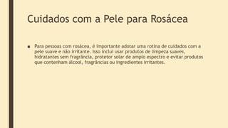 Cuidados com a Pele para Rosácea
■ Para pessoas com rosácea, é importante adotar uma rotina de cuidados com a
pele suave e não irritante. Isso inclui usar produtos de limpeza suaves,
hidratantes sem fragrância, protetor solar de amplo espectro e evitar produtos
que contenham álcool, fragrâncias ou ingredientes irritantes.
 
